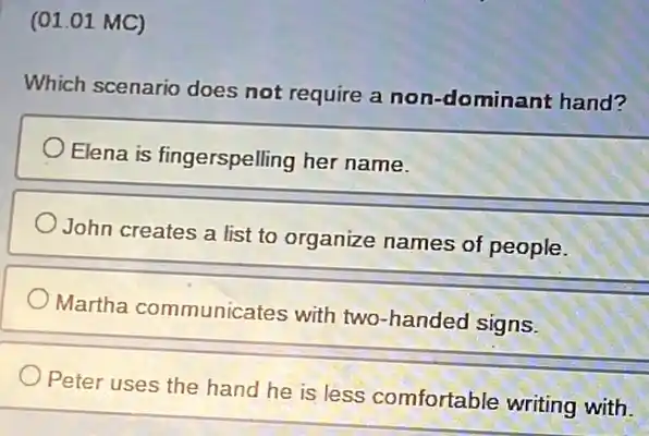 (01.01 MC)
Which scenario does not require a non -dominant hand?
Elena is fingerspelling her name.
John creates a list to organize names of people.
Martha communicates with two-handed signs.
Peter uses the hand he is less comfortable writing with.