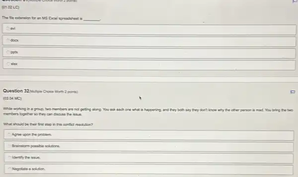 (01.02 LC)
The fle extension for an MS Excel spreadsheet is __
door
Question 32 wipie Croce Worth 2 points)
(03.04 MC)
While working in a group, two members are not getting along. You ask each one what is happening and	know why the other person is mad. You bring the two
members bogther so they can discuss the issue.
What should be their first stop in this corfict nsolution?
Agree upon the problem.
Brainstorm possible solutions
Identify the issue.
Negotiate a solution.