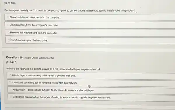 (01.03 MC)
Your computer is really hot. You need to use your computer to get work done. What could you do to help solve this problem?
Clean the internal components on the computer.
Delete old files from the computer's hard drive.
Remove the motherboard from the computer.
Run disk cleanup on the hard drive.
Question 30/Multiple Choice Worth 2 points)
(01.04 LC)
Which of the following is a benefit, as well as a risk associated with peer-to-peer networks?
Clients depend on a working main server to perform their jobs.
Individuals can easily add or remove devices from their network.
Requires an IT professional , but easy to add clients to server and give privileges.
Software is maintained on the server, allowing for easy access to upgrade programs for all users.