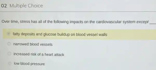 02 Multiple Choice
Over time, stress has all of the following impacts on the cardiovascular system except __
C fatty deposits and glucose buildup on blood vessel walls
narrowed blood vessels
increased risk of a heart attack
low blood pressure