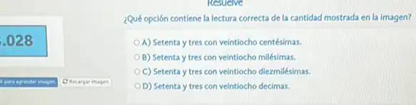 .028
Q Recargar imagen
¿Qué opción contiene la lectura correcta de la cantidad mostrada en la imagen?
A) Setenta y tres con veintiocho centésimas.
B) Setenta y tres con veintiocho milésimas.
C) Setenta y tres con veintiocho diezmilésimas
D) Setenta y tres con veintiocho decimas.