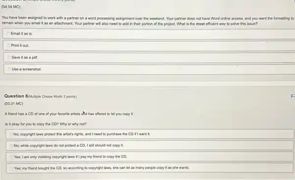 (04.04 MC)
You have been assigned to work with a partner on a word processing assignment over the weekend. Your partner does not have Word online access, and you want the formatting to
remain when you email It as an attachment Your partner will also need to add in their portion of the project. What is the most efficient way to solve this issue?
Email it as is
Print it out.
Save it as a pdf
Use a screenshot
Question 6/Multiple Choice Worth 2 points)
(03.01 MC)
Afriend has a CD of one of your favorite artists and has offered to let you copy it.
Is it okay for you to copy the CD? Why or why not?
No; copyright laws protect this artist's rights, and I need to purchase the CD if I want it.
No; while copyright laws do not protect a CD, I still should not copy it.
Yes; I am only violating copyright laws if I pay my friend to copy the CD.
Yes; my friend bought the CD, so according to copyright laws, she can lot as many people copy it as she wants.