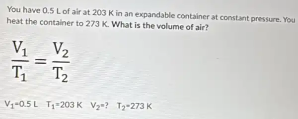 You have 0.5 Lof air at 203 K in an expandable container at constant pressure. You
heat the container to 273 K. What is the volume of air?
(V_(1))/(T_(1))=(V_(2))/(T_(2))
T_(1)=203K
V_(2)=?
T_(2)=273K