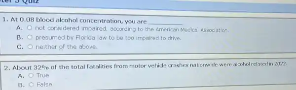 1. At 0.08 blood alcohol concentration, you are __
A.
not considered impaired, according to the American Medical Association.
B. presumed by Florida law to be too impaired to drive.
C. neither of the above.
2. About 32% 
of the total fatalities from motor vehicle crashes nationwide were alcohol related in 2022.
A. True
B. False