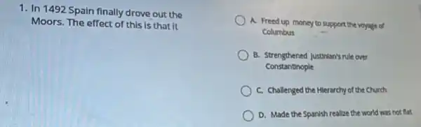 1. In 1492 Spain finally drove out the
Moors. The effect of this is that it
A. Freed up money to support the voyage of
Columbus
B. Strengthened Justinian's rule over
Constantinople
C. Challenged the Hilerarchy of the Church
D. Made the Spanish realize the world was not flat