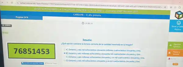 (1): 19:38:14
76851453
Resuelve
¿Qué opción contiene la lectura correcta de la cantidad mostrada en la imagen?
A) Setenta y seis mil ochocientos cincuenta millones cuatrocientos cincuenta y tres.
B) Setenta y seis millones ochocientos cincuenta mil cuatrocientos cincuenta y tres,
C) Setenta y seis millones ochocientos cincuentay un mil cuatrocientos cincuenta y tres.
D) Setenta y seis mill ochocientos cincuenta y un mil cuatrocientos cincuenta y tres.