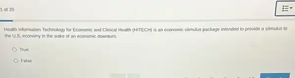 1 of 20
Health Information Technology for Economic and Clinical Health (HITECH) is an economic stimulus package intended to provide a stimulus to
the U.S. economy in the wake of an economic downturn.
True
False