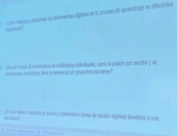 1. 2.Como mejoran y enriquecen las herramientas digitales en tu proceso de aprendizaje en diferentes
2. 100 que manerala combinación de habilidades individuales como la pasión por escribir yel
conocimiento lecnológico, lleva la innovación en proyeclos escolares?
¿De quó manera
compartir la cultura creatividad a través de medios digitales beneficla a una