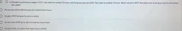 (1) 3. Brendan is paid hourly wages of 10 Last week he worked 20 hours, and his gross pay was 200. This week he worked 10 hours. Which sentence BEST describes how much gross pay he will receive
this week?
His net pay will be 80 because he worked fewer hours.
He gets 200 because he earns a salary.
He will make 100 as he did not work as many hours.
He gets 200 no matter how many hours worked