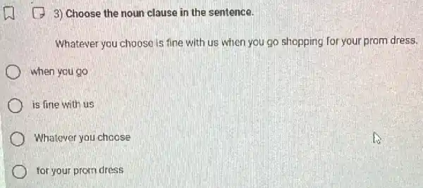 (1) 3) Choose the noun clause in the sentence.
Whatever you choose is fine with us when you go shopping for your prom dress.
when you go
is fine with us
Whatever you choose
for your prom dress