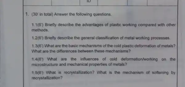 1. 30' in total) Answei the following questions.
1.1(6') Briefly describe the advantages of plastic working compared with other
methods.
1.2(6') Briefly describe the general classification of metal working processes.
1.3(6) What are the basic mechanisms of the cold plastic deformation of metals?
What are the differences between these mechanisms?
1.4(6) What are the influences of cold deformation/working on the
microstructure and mechanica properties of metals?
1.5(6) What is recrystallization ? What is the mechanism of softening by
recrystallization?