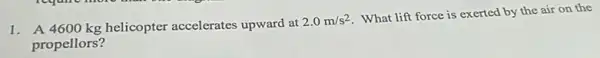 1. A 4600 kg helicopter accelerates upward at
2.0m/s^2
What lift force is exerted by the air on the
propellors?