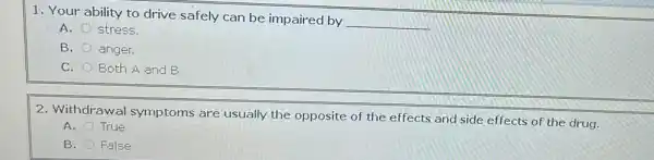 1. Your ability to drive safely can be impaired by
__
A. stress.
B.
anger.
C. Both A and B
2. Withdrawal symptoms are usually the opposite of the effects and side effects of the drug.
A. True
B. False