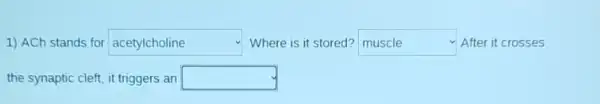 1) ACh stands for square  disappointed Where is it stored? muscle After it crosses square 
the synaptic cleft, it triggers ; an square