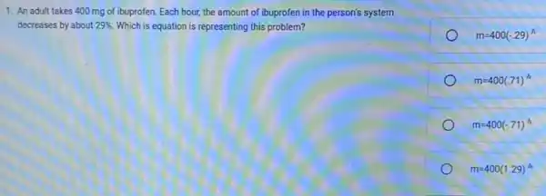 1. An adult takes 400 mg of ibuprofen. Each hour, the amount of ibuprofen in the person's system
decreases by about 29%  Which is equation is representing this problem?
m=400(-.29)^h
m=400(.71)^h
m=400(-.71)^h
m=400(1.29)^h