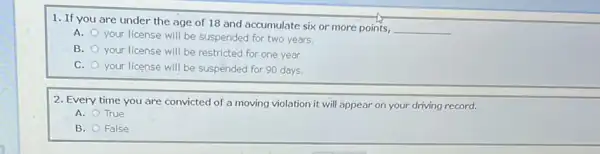 1. If you are under the age of 18 and accumulate six or more points,
__
A.
your license will be suspended for two years.
B.
your license will be restricted for one year.
C. your license will be suspended for 90 days.
2. Every time you are convicted of a moving violation it will appear on your driving record.
A. True
B. False