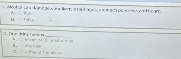 1. Alcohol can damage your liver, esophagus stomach pancreas and heart.
A. True
B. False
2. One drink means __
A. a shot of 80 proof alcohol.
B. one beer.
C. either of the above