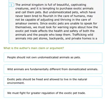 1 The animal kingdom is full of beautiful,captivating
creatures, and it is tempting to purchase exotic animals
and call them pets.But undomesticated pets, which have
never been bred to flourish in the care of humans,may
not be capable of adjusting and thriving in the care of
amateur owners. Since exotic pets are unable to speak for
themselves, we must look for warning signs about how the
exotic pet trade affects the health and safety of both the
animals and the people who keep them. Trafficking wild
animals into pet stores , backyards, and private homes is a
What is the author's main claim or argument?
People should not own undomesticated animals as pets.
Wild animals are fundamentally different from domesticated animals.
Exotic pets should be freed and allowed to live in the natural
environment.
We must fight for greater regulation of the exotic pet trade.