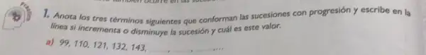 1. Anota los tres términos siguientes que conforman las sucesiones con progresión y escribe en la
linea si incrementa o disminuye la sucesión y cuál es este valor.
a)
99,110,121,132,143,ldots ,ldots ,ldots ,ldots