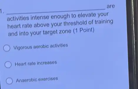 1. __
are
activities intense enough
heart rate above your threshold of training
and into your target zone (1 Point)
Vigorous aerobic activities
Heart rate increases
Anaerobic exercises