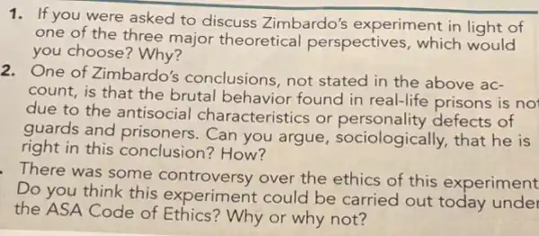 1. If you were asked to discuss Zimbardo's experiment in light of
one of the three major theoretical perspectives, which would
you choose? Why?
2. One of Zimbardo's conclusions, not stated in the above ac-
count, is that the brutal behavior found in real-life prisons is no
due to the antisocial characteristics or personality defects of
guards and prisoners Can you argue sociologically, that he is
right in this conclusion? How?
There was some controversy over the ethics of this experiment
Do you think this experiment could be carried out today unde
the ASA Code of Ethics? Why or why not?