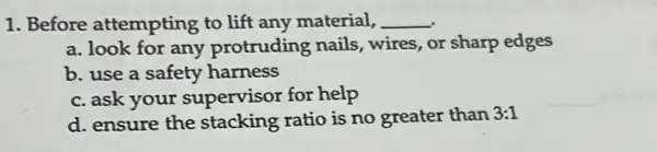 1. Before attempting to lift any material, __
a. look for any protruding nails wires, or sharp edges
b. use a safety harness
c. ask your supervisor for help
d. ensure the stacking ratio is no greater than 3:1