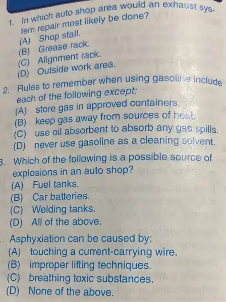 1. In which auto shop area would an exhaust sys-
tem repair most likely be done?
(A) Shop stall.
(B)Grease rack.
(C) Alignment rack.
(D)Outside work area.
2. Rules to remember when using gasoline include
each of the following except:
(A) store gas in approved containers.
(B) keep gas away from sources of hear.
(C) use oil absorbent to absorb any gas spills.
(D) never use gasoline as a cleaning solvent.
3. Which of the following is a possible source of
explosions in an auto shop?
(A) Fuel tanks.
(B) Car batteries.
(C) Welding tanks.
(D) All of the above.
Asphyxiation can be caused by:
(A) touching a current -carrying wire.
(B) improper lifting techniques.
(C) breathing toxic substances.
(D) None of the above.