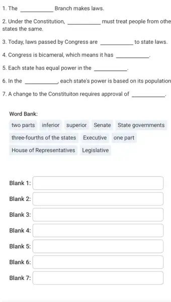 1. The __ Branch makes laws.
2. Under the Constitution __ must treat people from othe
states the same.
3. Today, laws passed by Congress are __ to state laws.
4. Congress is bicameral , which means it has __
5. Each state has equal power in the __
6. In the __ , each state's power is based on its population
7. A change to the Constituiton requires approval of __
.
Word Bank:
two parts inferior superior Senate State governments
three-fourths of the states Executive one part
House of Representatives Legislative
Blank 1: square 
Blank 2: square 
Blank 3: square 
Blank 4: square 
Blank 5: square 
Blank 6: square 
Blank 7: square