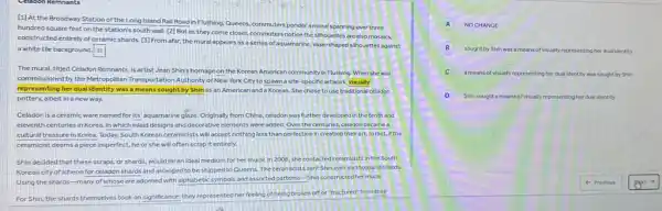 [1] At the Broadway Station of the Long Island Rall Road in Flushing.Queens, commuters ponder a mural spanning over three
hundred square feet on the station's south wall [2] But as they come closer, commuters notice the silhouettes are also mosaics,
constructed entirely of ceramic shards. [3] From afar,the mural appears as a series of aquamarine vase-shaped silhouettes against
a white tile background. square 
The mural, titjed Celadon Remnants, is artist Jean Shin's homage on the Korean American community in Flushing. When she was
commissioned by the Metropolitan Transportation Authority of New York City to spawn a site-specific artwork visually
representing her dualidentity was a means sought by Shin as an American and a Korean She chose to use traditional celadon
pottery, albelt in a new way.
Celadon is a ceramic ware named for its aquamarine glaze. Originally from China, celadon was further developed in the tenth and
eleventh centuries in Korea in which inlaid designs and decorative elements were added. Over the centuries celadon became a
cultural treasure in Korea Today, South Korean ceramicists will accept nothing less than perfection in creating their art. In fact.If the
ceramicist deems a piece imperfect, he or she will often scrap it entirely.
Shin decided that these scraps, or shards, would be an ideal medium for her mural. In 2008, she contacted ceramicists in the South
Korean city of Icheon for celadon shards and arranged to be shipped to Queens. The ceramidists sent Shin over six thousand shards
Using the shards-many of whose are adomed with alphabetic symbols and assorted patterns-Shin constructed her mural.
For Shin, the shards themselves took on significance.they represented her feeling of being broken off or "fractured" from their
A NOCHANGE
B
sought by Shin was means of visually representing her dual identity
C a means of visually representing her dual identity was sought by Shin
D Shin sought a means of visually representing her dual identity