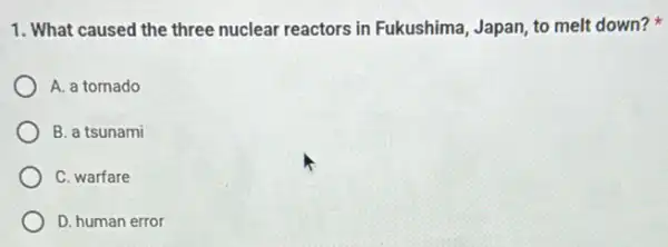 1. What caused the three nuclear reactors in Fukushima, Japan, to melt down?
A. a tomado
B. a tsunami
C. warfare
D. human error