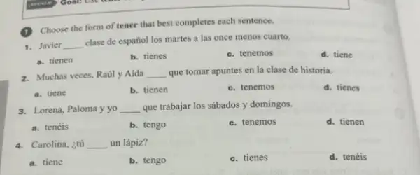 (1) Choose the form of tener that best completes each sentence.
1. Javier __
clase de español los martes a las once menos cuarto.
a. tienen
b. tienes
c. tenemos
d. tiene
2. Muchas veces, Raily Aida __ que tomar apuntes en la clase de historia.
a. tiene
b. tienen
c. tenemos
d. tienes
3. Lorena, Paloma y yo __ que trabajar los sábados y domingos.
a. tenéis
b. tengo
c. tenemos
d. tienen
4. Carolina, ¿tú __ un lápiz?
a. tiene
b. tengo
c. tienes
d. tenéis