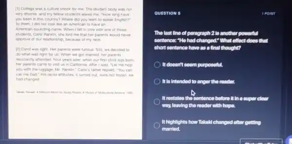 [1] College was a culture shock for me The student body was not
very diverse, and my fellow students asked me "How long have
you been in this country? Where did you learn to speak English?"
To them, I did not look like an American or have an
American-sounding name. When I fell in love with one of those
students, Carol Rankin, she told me that her parents would never
approve of our relationship.because of my race
[2] Carol was right.Her parents were furious Still, we decided to
do what was right for us. When we got married, her parents
reluctantly attended. Four years later, when our first child was born.
her parents came to visit us in Californla After I said, "Let me help
you with the luggage , Mr. Rankin," Carol's father replied, "You can
call me Dad." His racist attitudes, it turned out, were not frozen . He
had changed.
Takaki, Ronald. A Difforent Mirror for Young Poople A Hestory of Multicultural Amenca 1993
QUESTION 5
The last line of paragraph 2 is another powerful
sentence: "He had changed;What effect does that
short sentence have as a final thought?
It doesn't seem purposeful.
It is intended to anger the reader.
It restates the sentence before it in a super clear
way, leaving the reader with hope.
It highlights how Takald changed after getting
married.