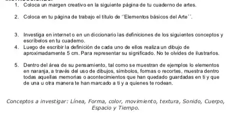 1. Coloca un margen creativo en la siguiente página de tu cuaderno de artes.
2. Coloca en tu página de trabajo el titulo de "Elementos básicos del Arte".
3. Investiga en interneto en un diccionario las definiciones de los siguientes conceptos y
escribelos en tu cuademo.
4. Luego de escribir la definición de cada uno de ellos realiza un dibujo de
aproximadamente 5 cm. Para representar su significado. No te olvides de ilustrarios.
5. Dentro del área de su pensamiento, tal como se muestran de ejemplos lo elementos
en naranja, a través del uso de dibujos, simbolos, formas o recortes, muestra dentro
todas aquellas memorias o acontecimientos que han quedado guardadas en tiy que
de una u otra manera te han marcado a ti y a quienes te rodean.
Conceptos a investigar: Linea,Forma, color, movimiento,textura, Sonido, Cuerpo,
Espacio y Tiempo.