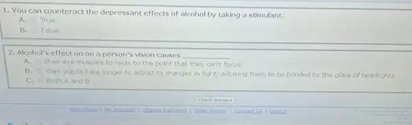 1. You can counteract the depressant effects of alcohol by taking a stimulant.
A. True
B. False
2. Alcohol's effect on on a person's vision causes __
A. their eye muscles to relax to the point that they can't focus.
B. their pupils take longer to adjust to changes in light, allowing them to be blinded by the glare of headlights.
C. Both A and B
Check answers