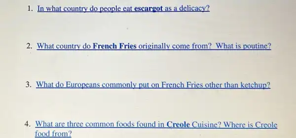 1. In what country do people eat escargot as a delicacy?
2. What country do French Fries originally come from? What is poutine?
3. What do Europeans commonly put on French Fries other than ketchup?
4. What are three common foods found in Creole Cuisine? Where is Creole
food from?