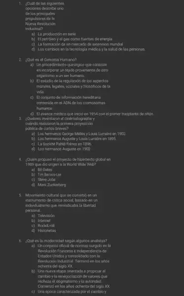 1. ¿Cuál de las siguientes opciones describen una de los principales propusiones de la Nupa Revolución Industrial?
a) La producción en serie
b) El petróleo y el gas como fuentes de energía
c) La formación de un mercado de extensión mundial
d) Los cambios en la tecnología medica y la salud de las personas.
2 ¿Qué es el Genoma Humano?
a) Un procedimiento quirúpigo que consiste en incorporar un tejido proveniente de otro organismo a un ser humano.
b) El estudio de la regulación de los aspectos morales, legales, sociales y filosoficos de la vida.
c) El conjunto de información hereditaria contendía en el ADN de los responsamos humanos.
d) El avanque medico que inicio en 1954 con el primer trasplante de rúrón. ¿Quiénes inventaron el enfrentamiento y húmanos.
3. ¿Quiénes inventaron la primera proyección pública de ciertos breves?
a) Los hermanos George Mellas y Louis Lumiere en 1902
b) Los hermanos Auguste y Louis Lumiere en 1985
c) La Sociéle Partear Porque en 1986
d) Los hermanos Auguste en 1902
4. ¿Quién pronos el proyecto de hipertexto global en 1989 que dicho origen a la World Wide Web?
a) Bill Gates
b) Timelas
c) Steve Jobs
d) Mark Zuckerberg
5. Mojinistema cultural que se convirtió en un instrumento de crítica social basado en un individualismo que revindicaba la libertad personal
a) Televisión
b) Internet
c) Rocké, oll
d) Historiotas
6. ¿Qué es la modernidad según algunos analistas?
a) Un conjunto oficial de normas surgió en la Revolución Francesa e independencia de Estados Unidos y consolidado con la Revolución Industrial Termino en los años cohenta del siglo X X .
b) Una nueva nueva orientada a propiciar el cambio y la energización de valores que rechaza al dogmistón y la autoridad.
c) Una época caracterizada por el cambio y