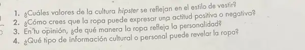 1. ¿Cuáles valores de la cultura hipster se reflejan en el estilo de vestir?
2. ¿Cómo crees que la ropa puede expresar ung actitud positiva o negativa?
3. EnTu opinión, ¿de qué manera la ropa refleja la personalidad?
4. ¿Qué tipo de información cultural o personal puede revelar la ropa?