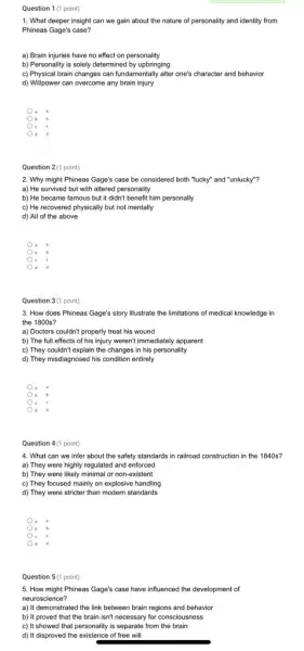 1. What deeper insight can we gain about the nature of personality and identity from
Phineas Gage's case?
a) Brain injuries have no effect on personality
b) Personality is solely determined by upbringing
c) Physical brain changes can fundamentally alter one's character and behavior
d) Willpower can overcome any brain injury
) a
b
) c
d
2 (1 point)
2. Why might Phineas Gage's case be considered both "lucky" and "unlucky"?
a) He survived but with altered personality
b) He became famous but it didn't benefit him personally
c) He recovered physically but not mentally
d) All of the above
b
c
d
Question 3(1 point)
3. How does Phineas Gage's story illustrate the limitations of medical knowledge in
the 1800s?
a) Doctors couldn't properly treat his wound
b) The full effects of his injury weren't immediately apparent
c) They couldn't explain the changes in his personality
d) They misdiagnosed his condition entirely
c
d d
point)
4. What can we infer about the safety standards in railroad construction in the 1840s?
a) They were highly regulated and enforced
b) They were likely minimal or non-existent
c) They focused mainly on explosive handling
d) They were stricter than modern standards
d
5. How might Phineas Gage's case have influenced the development of
neuroscience?
a) It demonstrated the link between brain regions and behavior
b) It proved that the brain isn't necessary for consciousness
c) It showed that personality is separate from the brain
d) It disproved the existence of free will