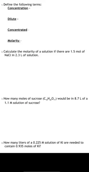 1. Define the following terms:
Concentration -
Dilute -
Concentrated
Molarity -
2.Calculate the molarity of a solution if there are 1.5 mol of
NaCl in 2.3 L of solution.
3. How many moles of sucrose (C_(12)H_(22)O_(11)) would be in 8 .7 L of a
1.1 M solution of sucrose?
4. How many liters of a 0.225 M solution of KI are needed to
contain 0.935 moles of KI?