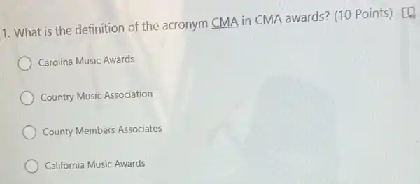 1. What is the definition of the acronym CMA in CMA awards? (10 Points) [4
Carolina Music Awards
Country Music Association
County Members Associates
California Music Awards