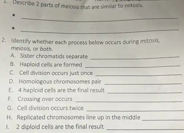 1. Describe 2 parts of meiosis that are similar to mitosis.
__
__
2. Identify whether each process below occurs during mitosis,
meiosis, or both.
A. Sister chromatids separate __
B. Haploid cells are formed __
C. Cell division occurs just once __
D. Homologous chromosomes pair __
E. 4 haploid cells are the final result __
F. Crossing over occurs __
G. Cell division occurs twice __
H. Replicated chromosomes line up in the middle __
1. 2 diploid cells are the final result __