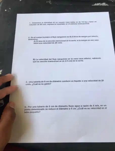 1.- Determina la densidad de un cuerpo cuya masa es de 1/2 kg y tiene un
volumen de 45cm3, expresa tu resultado en el sistema interna cional.
2.- En el cuerpo humano el flujo sanguineo es de 5 litros de sangre por minuto,
determina:
A) El área de la sección transversal de la aorta, si la sangre en ese vaso
tiene una velocidad de 28cm/s
B) La velocidad del flujo sanguíneo en la vena cava inferior, sabiendo
que su sección transversal es de 2.5 cm2 de la aorta.
3.- Una tubería de 5 cm de diámetro conduce un liquido a una velocidad de 20
cm/s. ¿Cuál es su gasto?
4.- Por una tubería de 8 cm de diámetro fluye agua a razón de
4m/s en un
punto determinado se reduce el diámetro a 4 cm. ¿Cuál es su
velocidad en el
tubo pequeño?