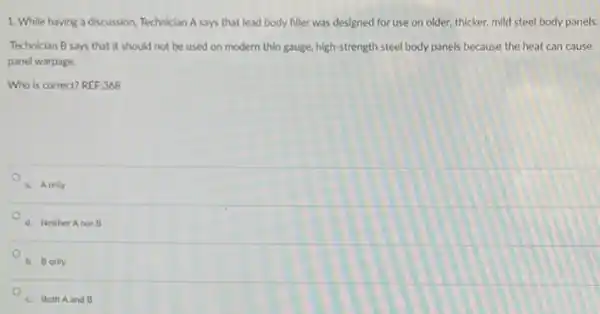 1. While having a discussion, Technician A says that lead body filler was designed for use on older, thicker, mild steel body panels.
Technician B says that It should not be used on modern thin gauge, high-strength steel body panels because the heat can cause
panel warpage.
Who is correct? REF;368
a. A only
d. Neither Anor B
b. Bonly
c. Both Aand B