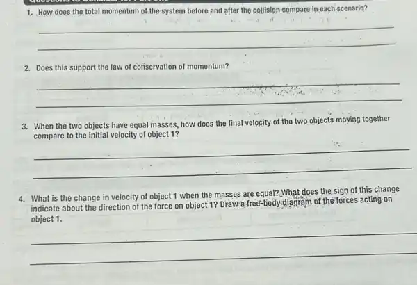 1. How does-the total momentum of thesystem before and after the collision-compare in-each scenario?
__
2. Does this support the law of conservation of momentum?
__
3. When the two objects have equal masses, how does the final velocity of the two objects moving together
compare to the initial velocity of object 1?
__
4. What is the change in velocity of object 1 when the masses are equal? What does the sign of this change
indicate about the direction of the force on object 1? Drawa free-body diagram of the forces acting on
__