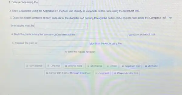 1. Draw a circle using the
square 
2. Draw a diameter using the Segment or Line tool, and identify its endpoints on the circle using the Intersect tool.
3. Draw two circles centered at each endpoint of the diameter and passing through the center of the original circle using the Compass tool.The
three circles must be square 
4. Mark the points where the two new circles intersect the square  using the Intersect tool
5. Connect the pairs of square  points on the circle using the
square  to form the regular hexagon.
it consecutive
: Line tool
: Circle with Center through Point tool
: original circle
: alternating
: congruent
: similar
: Segment tool
: Perpendicular tool
: diameter