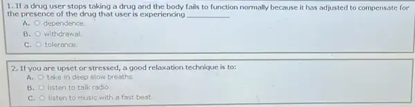 1. If a drug user stops taking a drug and the body fails to function normally because it has adjusted to compensate for
the presence of the drug that user is experiencing __
A. dependence.
B. withdrawal.
C. tolerance.
2. If you are upset or stressed, a good relaxation technique is to:
A. take in deep slow breaths.
B. listen to talk radio.
C. listen to music with a fast beat.