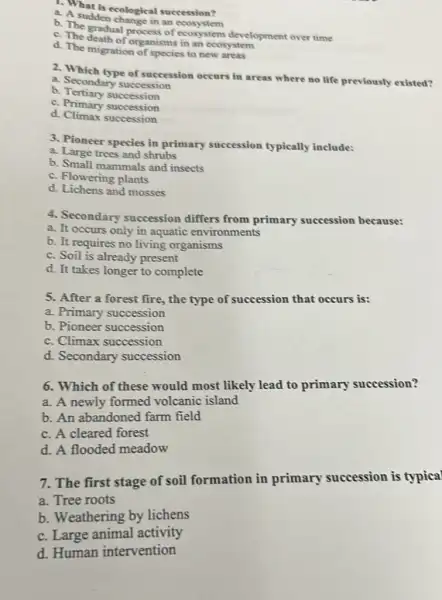 1. What is ecological succession?
a. A suddencological
b. The gradual processor ecosystem development over time
c. The death of organisms in an ecosystem
d. The migration of species to new areas
2. Which type of succession occurs in areas where no life previously existed?
a. Secondary succession
b Tertiary succession
c. Primary succession
d. Climax succession
3. Pioneer species in primary succession typically include:
a. Large trees and shrubs
b. Small mammals and insects
c. Flowering plants
d. Lichens and mosses
4. Secondary succession differs from primary succession because:
a. It occurs only in aquatic environments
b. It requires no living organisms
c. Soil is already present
d. It takes longer to complete
5. After a forest fire, the type of succession that occurs is:
a. Primary succession
b. Pioneer succession
c. Climax succession
d. Secondary succession
6. Which of these would most likely lead to primary succession?
a. A newly formed volcanic island
b. An abandoned farm field
c. A cleared forest
d. A flooded meadow
7. The first stage of soil formation in primary succession is typical
a. Tree roots
b. Weathering by lichens
c. Large animal activity
d. Human intervention