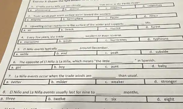 1. EINHO and La Nille are two climate __
that
Pacific Ocean
d. calamities
a. phenumena
b. storms
2. Tratie winds push warm surface water toward the western __
a. Atlantic	b. hemisphere
c. Pacific
d. Africa
3. Upwelling brings nutrients to the surface of the water and supports
__
a. alc
life.
b. beach
c. morine
d. forest
4. Every few years,the trade __ weaken or even reverse
a. monsoons
b. winds
c. hurricanes
d. typhoons
5. El Nifio events typically __ around December.
a. settle
b. end
c. peak
d. subside
6. The opposite of El Niño is La Niña, which means "the little __ " in Spanish.
a. girl
b. boy
c. aunt
d. baby
7. La Niña events occur when the trade winds are __ than usual.
a. better
b. milder
c.weaker
d.stronger
8. El Niño and La Niña events usually last for nine to __ months.
a. three
b. twelve	c. six
d. eight