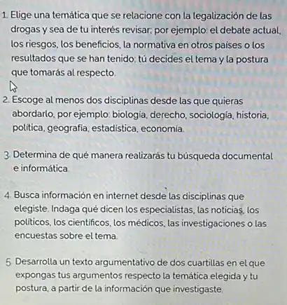 1. Elige una temática que se relacione con la legalización de las
drogas y sea de tu interés revisar, por ejemplo: el debate actual,
los riesgos, los beneficios la normativa en otros paises o los
resultados que se han tenido; tú decides el tema y la postura
que tomarás al respecto.
2. Escoge al menos dos disciplinas desde las que quieras
abordarlo, por ejemplo: biologia derecho, sociologia, historia,
politica, geografia, estadistica economía
3. Determina de qué manera realizarás tu búsqueda documental
e informática
4. Busca información en internet desde las disciplinas que
elegiste. Indaga qué dicen los especialistas, las noticias los
politicos, los cientificos. los médicos, las investigaciones o las
encuestas sobre el tema
5. Desarrolla un texto argumentativo de dos cuartillas en el que
expongas tus argumentos respecto la temática elegida y tu
postura, a partir de la información que investigaste