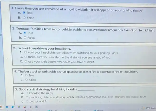 1. Every time you are convicted of a moving violation it will appear on your driving record.
A. True
B. False
2. Teenage fatalities from motor vehile accidents occurred most frequently from 9 pm to midnight
A. True
B. False
3. To avoid overdriving your headlights, __
A. cool your headlights periodically by switching to your parking lights.
B. make sure you can stop in the distance you see ahead of you
C. use your high beams whenever you drive at night.
4. The best tool to extinguish a small gasoline or diesel fire is a portable fire extinguisher.
A. True
B. False
5. Good survival strategy for driving includes __
A. knowing the rules
B. practicing defensive driving, which includes o communications, skill, courtesy and cooperation.
C. both A and B